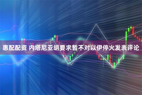 惠配配资 内塔尼亚胡要求暂不对以伊停火发表评论