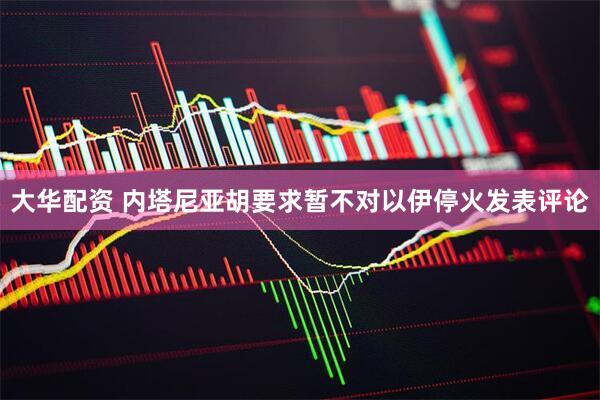 大华配资 内塔尼亚胡要求暂不对以伊停火发表评论