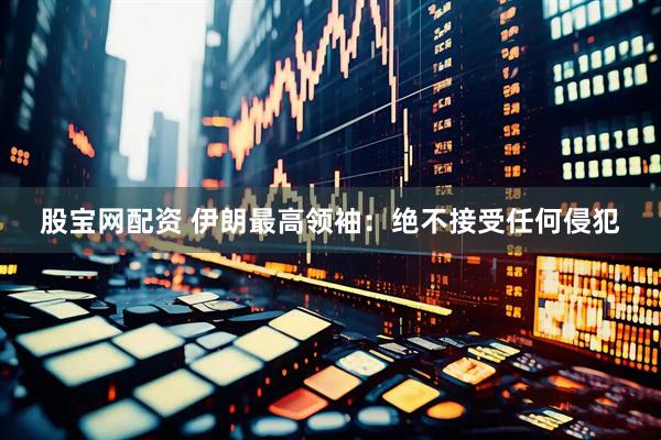 股宝网配资 伊朗最高领袖：绝不接受任何侵犯