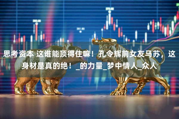 思考资本 这谁能顶得住嘛！孔令辉前女友马苏，这身材是真的绝！_的力量_梦中情人_众人