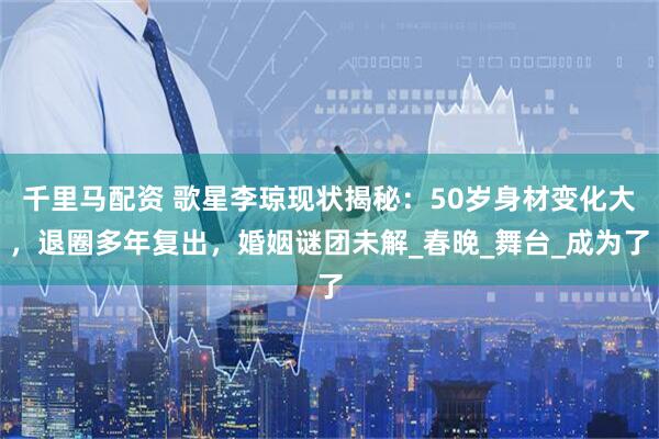 千里马配资 歌星李琼现状揭秘：50岁身材变化大，退圈多年复出，婚姻谜团未解_春晚_舞台_成为了