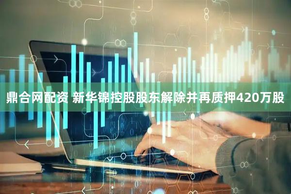 鼎合网配资 新华锦控股股东解除并再质押420万股