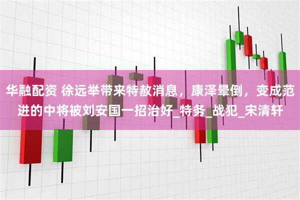 华融配资 徐远举带来特赦消息，康泽晕倒，变成范进的中将被刘安国一招治好_特务_战犯_宋清轩