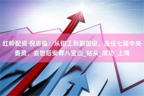 红岭配资 倪志福：从钳工到副国级，连任七届中央委员，去世后安葬八宝山_钻头_成功_上海