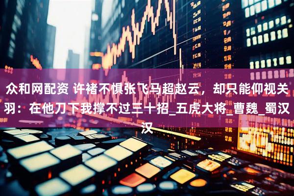 众和网配资 许褚不惧张飞马超赵云，却只能仰视关羽：在他刀下我撑不过三十招_五虎大将_曹魏_蜀汉