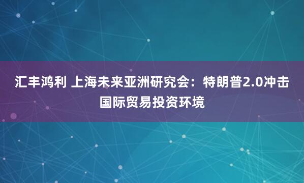 汇丰鸿利 上海未来亚洲研究会：特朗普2.0冲击国际贸易投资环境