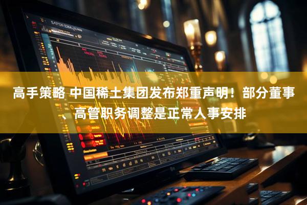 高手策略 中国稀土集团发布郑重声明！部分董事、高管职务调整是正常人事安排
