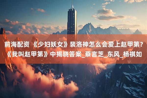 前海配资 《少妇妖女》裴洛神怎么会爱上赵甲第？《我叫赵甲第》中揭晓答案_蔡言芝_东风_杨祺如