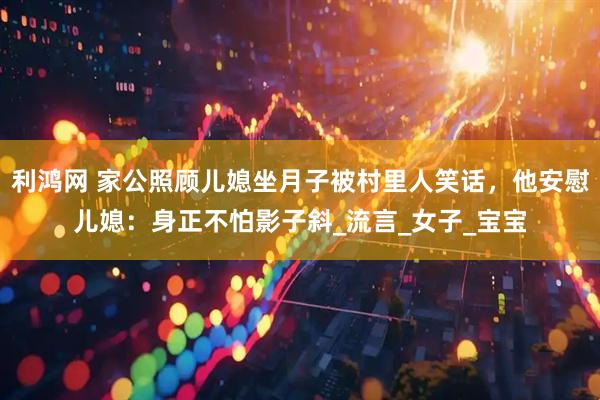 利鸿网 家公照顾儿媳坐月子被村里人笑话，他安慰儿媳：身正不怕影子斜_流言_女子_宝宝