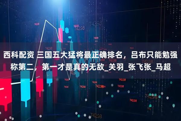 西科配资 三国五大猛将最正确排名，吕布只能勉强称第二，第一才是真的无敌_关羽_张飞张_马超