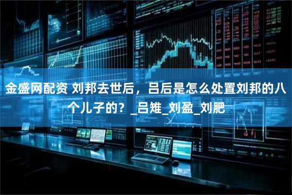 金盛网配资 刘邦去世后，吕后是怎么处置刘邦的八个儿子的？_吕雉_刘盈_刘肥