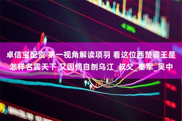 卓信宝配资 第一视角解读项羽 看这位西楚霸王是怎样名震天下 又因何自刎乌江_叔父_秦军_吴中