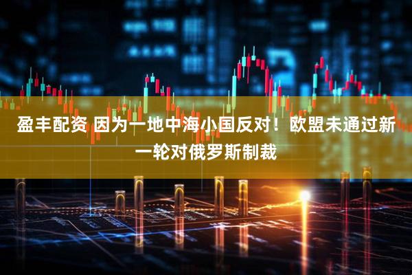 盈丰配资 因为一地中海小国反对！欧盟未通过新一轮对俄罗斯制裁