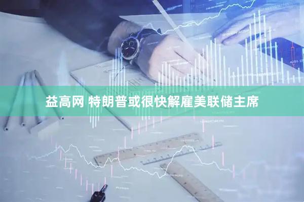 益高网 特朗普或很快解雇美联储主席