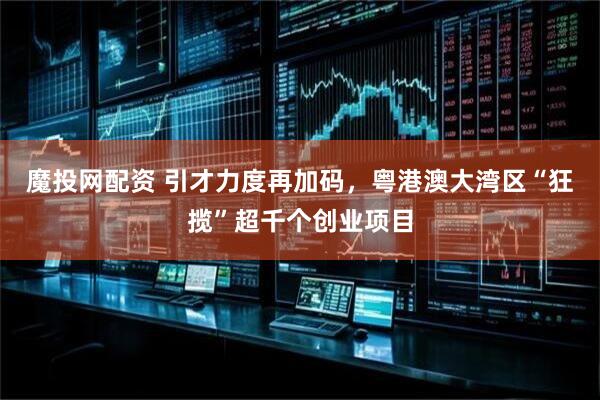 魔投网配资 引才力度再加码，粤港澳大湾区“狂揽”超千个创业项目