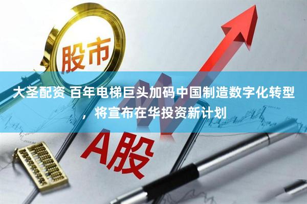 大圣配资 百年电梯巨头加码中国制造数字化转型，将宣布在华投资新计划