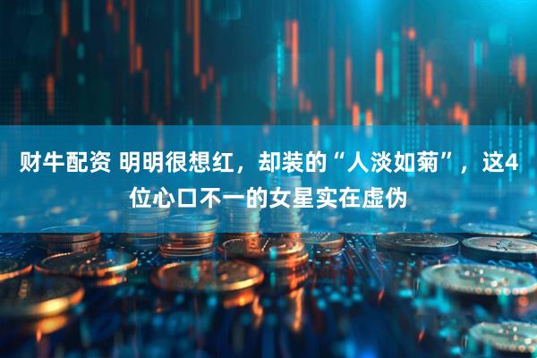 财牛配资 明明很想红，却装的“人淡如菊”，这4位心口不一的女星实在虚伪