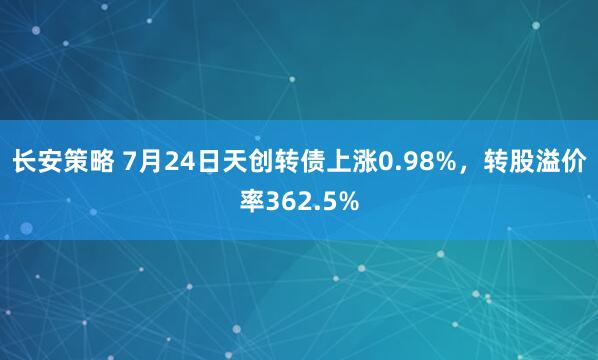长安策略 7月24日天创转债上涨0.98%，转股溢价率362.5%