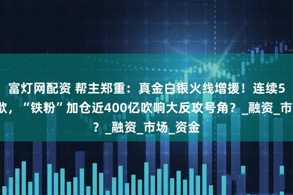 富灯网配资 帮主郑重：真金白银火线增援！连续5周不停歇，“铁粉”加仓近400亿吹响大反攻号角？_融资_市场_资金