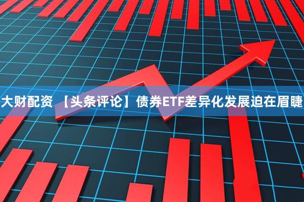 大财配资 【头条评论】债券ETF差异化发展迫在眉睫