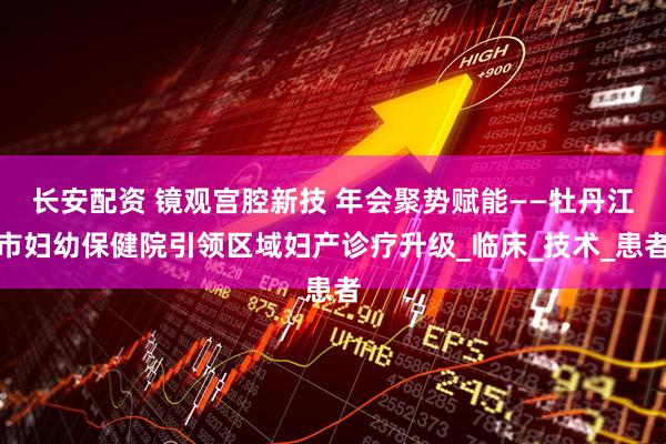长安配资 镜观宫腔新技 年会聚势赋能——牡丹江市妇幼保健院引领区域妇产诊疗升级_临床_技术_患者
