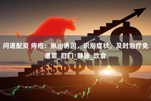 问道配资 痔疮：揪出诱因，识别症状，及时治疗免遭罪_肛门_静脉_饮食