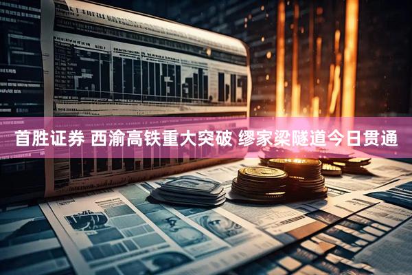 首胜证券 西渝高铁重大突破 缪家梁隧道今日贯通