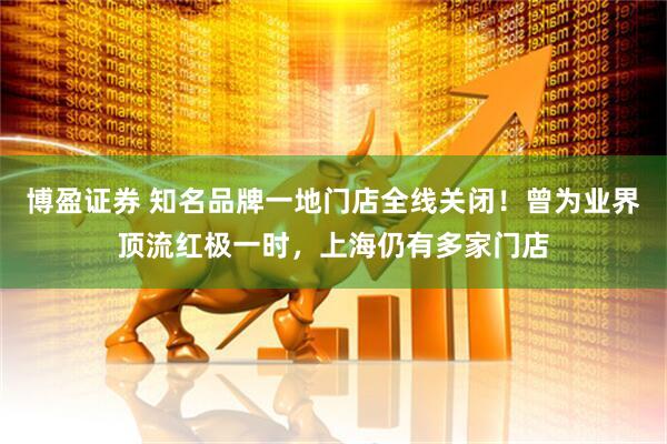 博盈证券 知名品牌一地门店全线关闭！曾为业界顶流红极一时，上海仍有多家门店