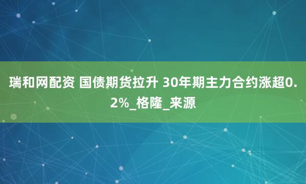 瑞和网配资 国债期货拉升 30年期主力合约涨超0.2%_格隆_来源
