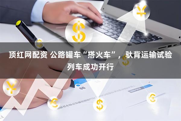 顶红网配资 公路罐车“搭火车”，驮背运输试验列车成功开行