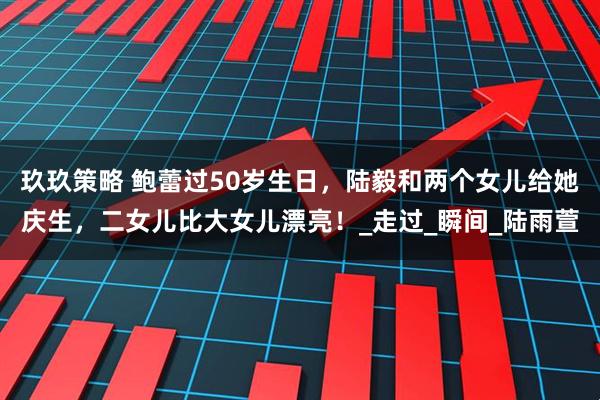 玖玖策略 鲍蕾过50岁生日，陆毅和两个女儿给她庆生，二女儿比大女儿漂亮！_走过_瞬间_陆雨萱