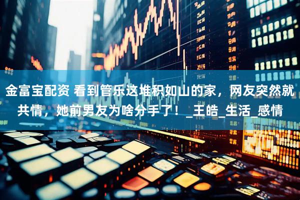金富宝配资 看到管乐这堆积如山的家，网友突然就共情，她前男友为啥分手了！_王皓_生活_感情