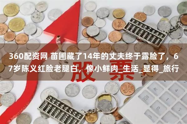 360配资网 苗圃藏了14年的丈夫终于露脸了，67岁陈义红脸老腿白，像小鲜肉_生活_显得_旅行