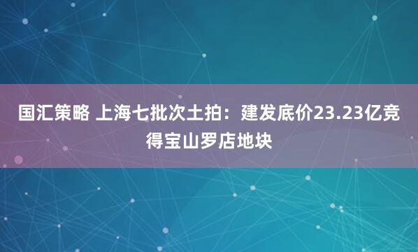国汇策略 上海七批次土拍：建发底价23.23亿竞得宝山罗店地块