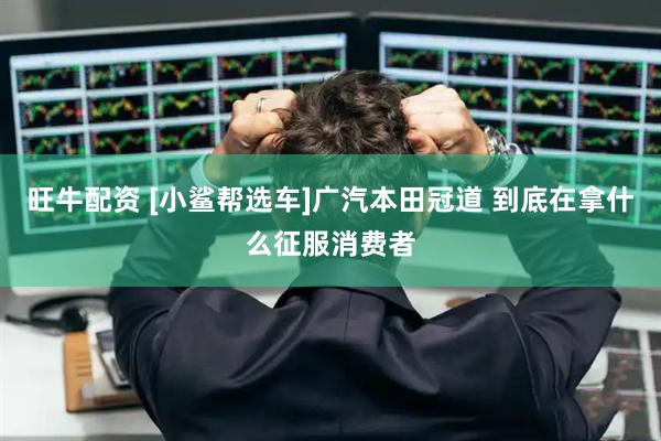 旺牛配资 [小鲨帮选车]广汽本田冠道 到底在拿什么征服消费者