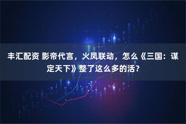 丰汇配资 影帝代言，火凤联动，怎么《三国：谋定天下》整了这么多的活？