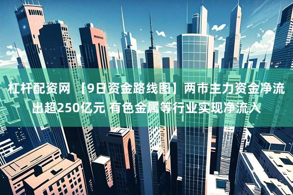 杠杆配资网 【9日资金路线图】两市主力资金净流出超250亿元 有色金属等行业实现净流入