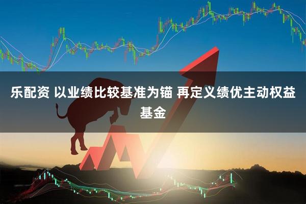 乐配资 以业绩比较基准为锚 再定义绩优主动权益基金