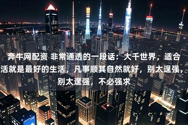 奔牛网配资 非常通透的一段话：大千世界，适合自己的生活就是最好的生活，凡事顺其自然就好，别太逞强，不必强求
