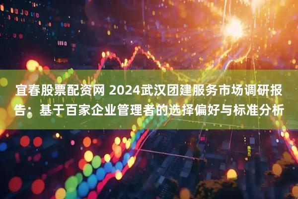 宜春股票配资网 2024武汉团建服务市场调研报告：基于百家企业管理者的选择偏好与标准分析