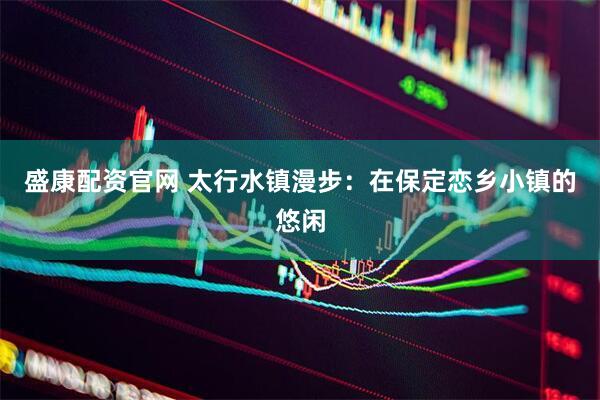 盛康配资官网 太行水镇漫步：在保定恋乡小镇的悠闲