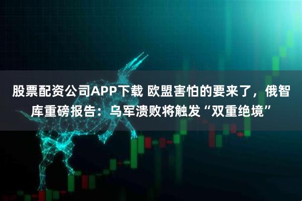 股票配资公司APP下载 欧盟害怕的要来了，俄智库重磅报告：乌军溃败将触发“双重绝境”