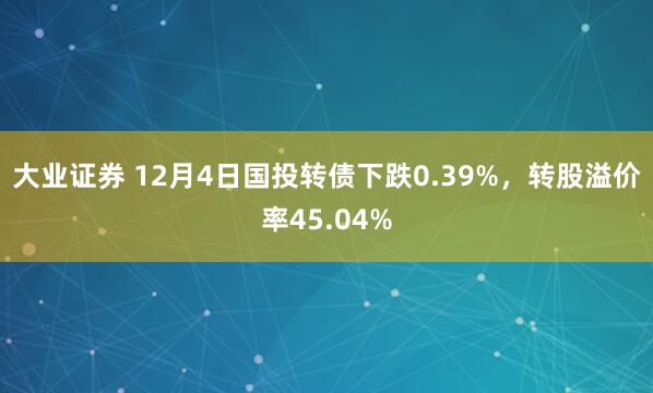 大业证券 12月4日国投转债下跌0.39%，转股溢价率45.04%