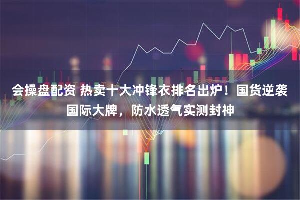 会操盘配资 热卖十大冲锋衣排名出炉！国货逆袭国际大牌，防水透气实测封神