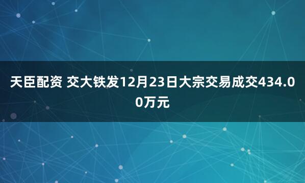 天臣配资 交大铁发12月23日大宗交易成交434.00万元