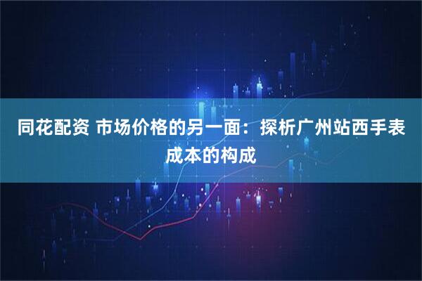 同花配资 市场价格的另一面：探析广州站西手表成本的构成