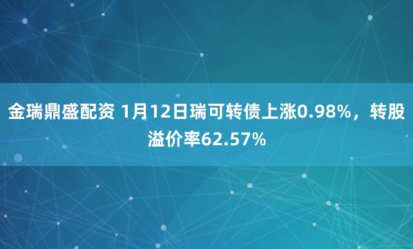 金瑞鼎盛配资 1月12日瑞可转债上涨0.98%，转股溢价率62.57%
