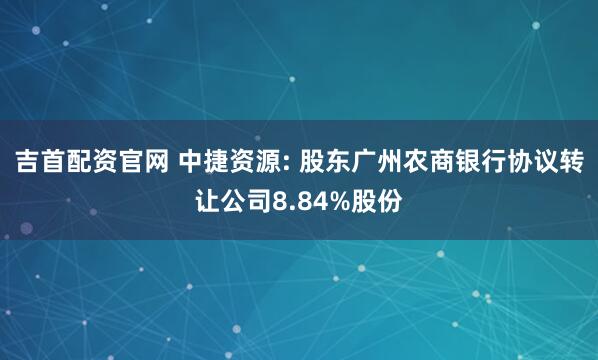 吉首配资官网 中捷资源: 股东广州农商银行协议转让公司8.84%股份