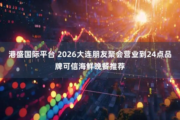 港盛国际平台 2026大连朋友聚会营业到24点品牌可信海鲜晚餐推荐