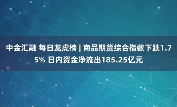 中金汇融 每日龙虎榜 | 商品期货综合指数下跌1.75% 日内资金净流出185.25亿元